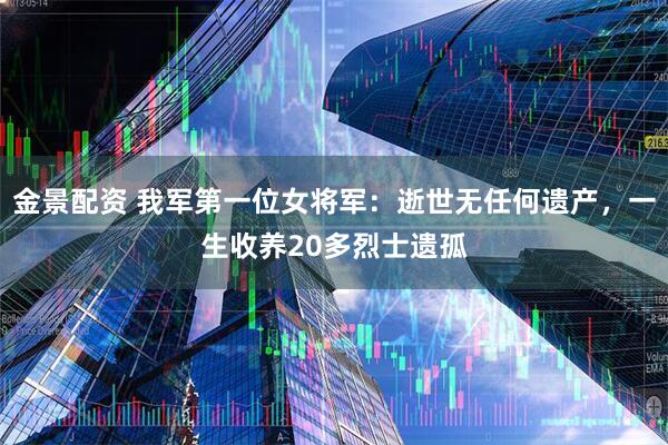 金景配资 我军第一位女将军：逝世无任何遗产，一生收养20多烈士遗孤