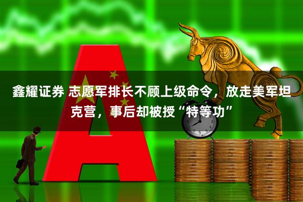 鑫耀证券 志愿军排长不顾上级命令，放走美军坦克营，事后却被授“特等功”