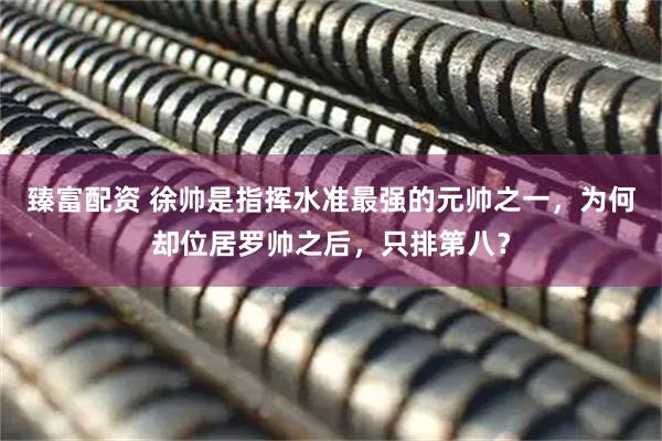 臻富配资 徐帅是指挥水准最强的元帅之一，为何却位居罗帅之后，只排第八？