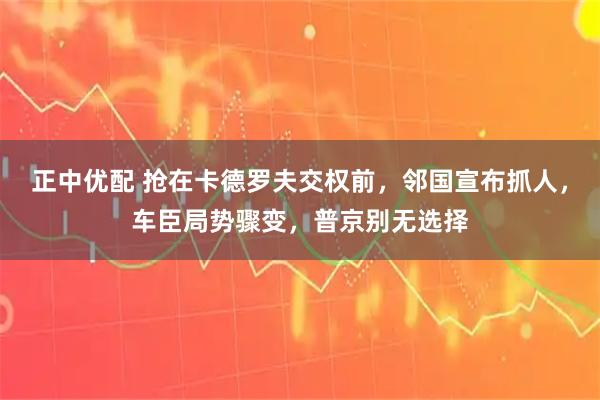 正中优配 抢在卡德罗夫交权前，邻国宣布抓人，车臣局势骤变，普京别无选择