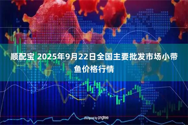 顺配宝 2025年9月22日全国主要批发市场小带鱼价格行情