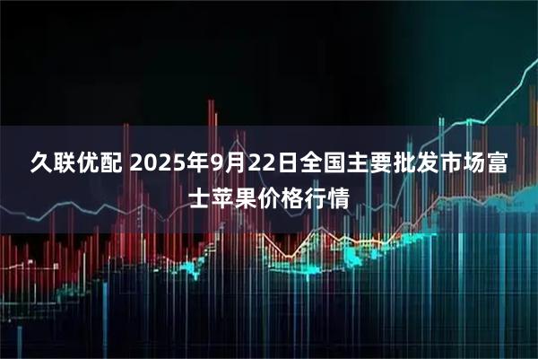 久联优配 2025年9月22日全国主要批发市场富士苹果价格行情