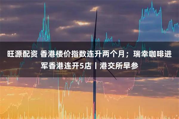 旺源配资 香港楼价指数连升两个月；瑞幸咖啡进军香港连开5店丨港交所早参