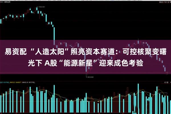 易资配 “人造太阳”照亮资本赛道：可控核聚变曙光下 A股“能源新星”迎来成色考验