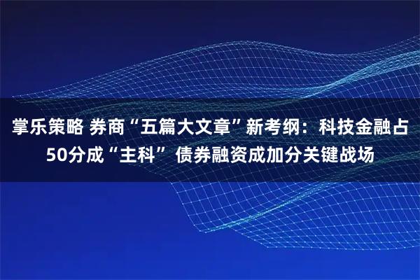 掌乐策略 券商“五篇大文章”新考纲：科技金融占50分成“主科” 债券融资成加分关键战场