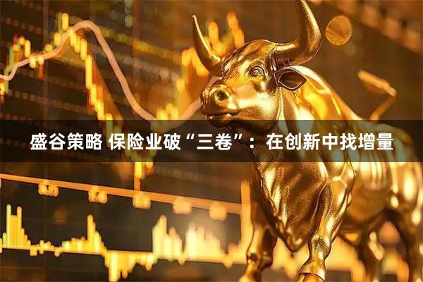盛谷策略 保险业破“三卷”：在创新中找增量