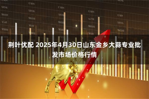 荆叶优配 2025年4月30日山东金乡大蒜专业批发市场价格行情