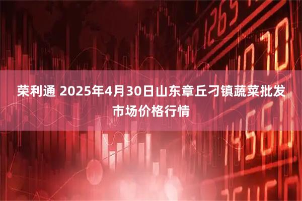 荣利通 2025年4月30日山东章丘刁镇蔬菜批发市场价格行情