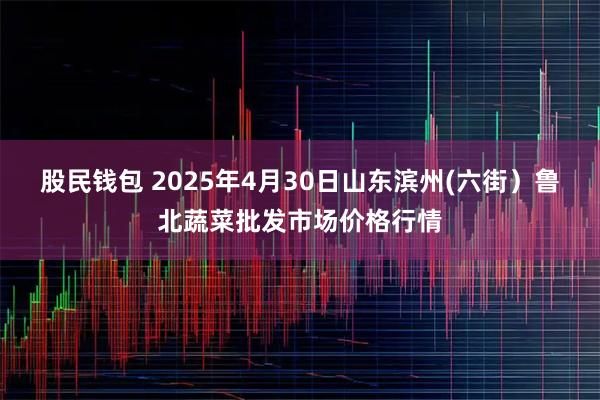 股民钱包 2025年4月30日山东滨州(六街）鲁北蔬菜批发市场价格行情