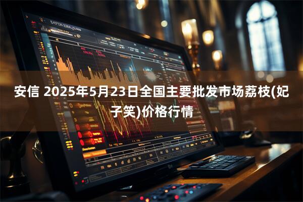 安信 2025年5月23日全国主要批发市场荔枝(妃子笑)价格行情