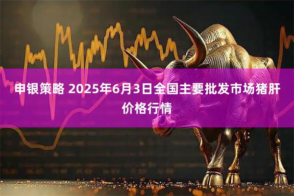 申银策略 2025年6月3日全国主要批发市场猪肝价格行情