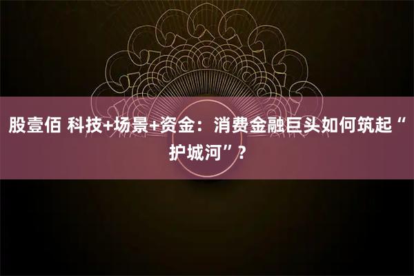 股壹佰 科技+场景+资金：消费金融巨头如何筑起“护城河”？