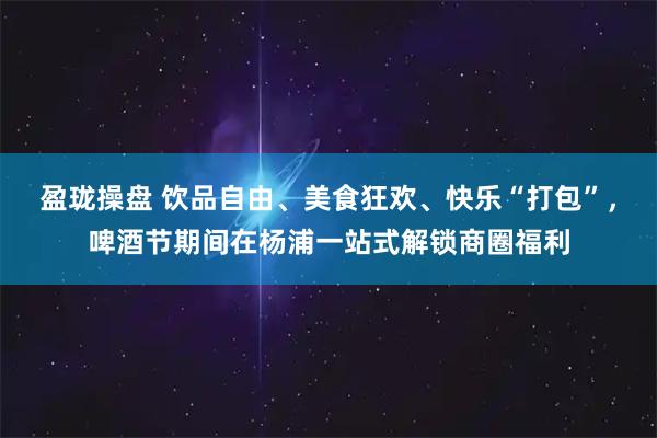 盈珑操盘 饮品自由、美食狂欢、快乐“打包”，啤酒节期间在杨浦一站式解锁商圈福利