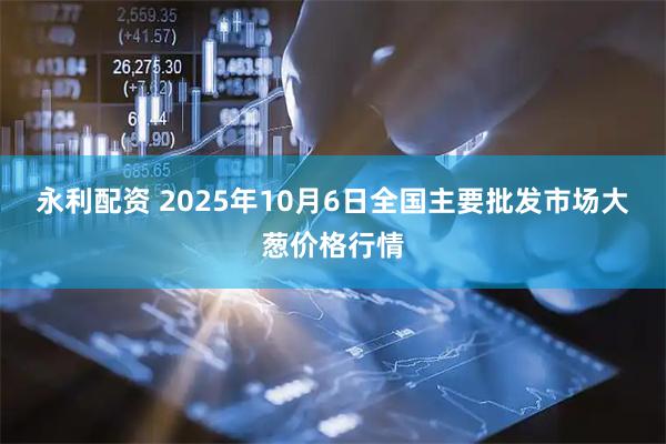 永利配资 2025年10月6日全国主要批发市场大葱价格行情