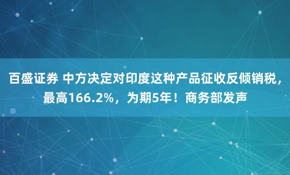 百盛证券 中方决定对印度这种产品征收反倾销税，最高166.2%，为期5年！商务部发声