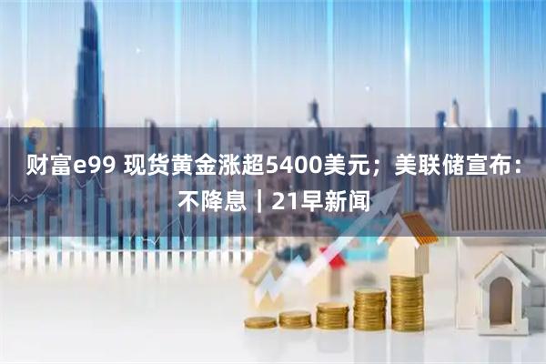 财富e99 现货黄金涨超5400美元；美联储宣布：不降息｜21早新闻