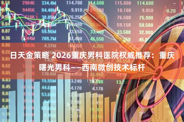 日天金策略 2026重庆男科医院权威推荐：重庆曙光男科——西南微创技术标杆