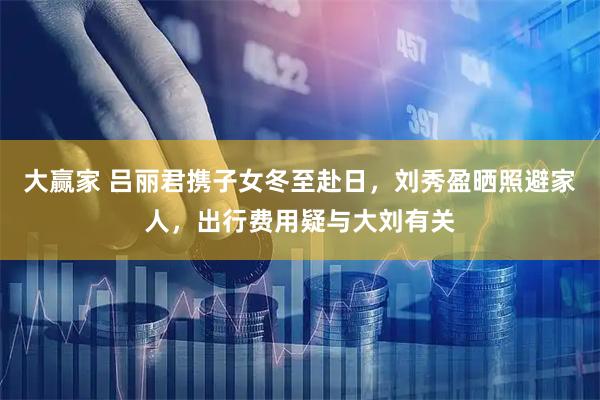 大赢家 吕丽君携子女冬至赴日，刘秀盈晒照避家人，出行费用疑与大刘有关