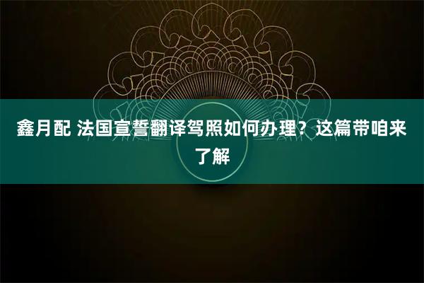 鑫月配 法国宣誓翻译驾照如何办理？这篇带咱来了解