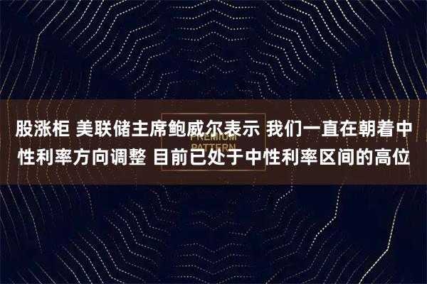 股涨柜 美联储主席鲍威尔表示 我们一直在朝着中性利率方向调整 目前已处于中性利率区间的高位