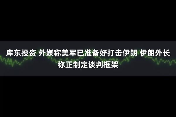 库东投资 外媒称美军已准备好打击伊朗 伊朗外长称正制定谈判框架
