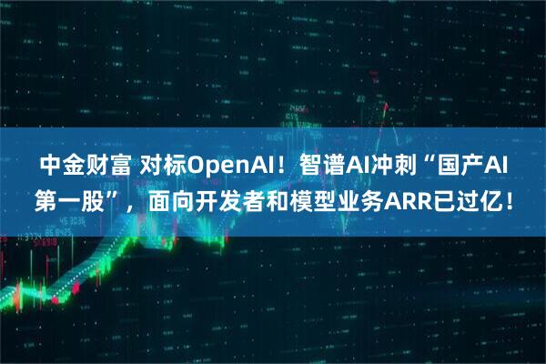 中金财富 对标OpenAI！智谱AI冲刺“国产AI第一股”，面向开发者和模型业务ARR已过亿！