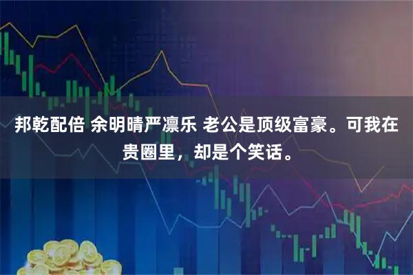 邦乾配倍 余明晴严凛乐 老公是顶级富豪。可我在贵圈里，却是个笑话。