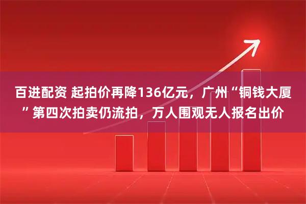 百进配资 起拍价再降136亿元，广州“铜钱大厦”第四次拍卖仍流拍，万人围观无人报名出价