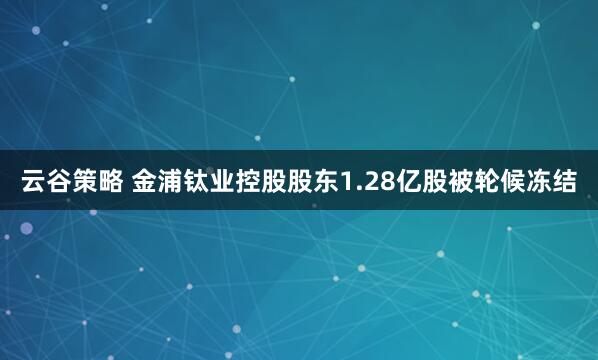 云谷策略 金浦钛业控股股东1.28亿股被轮候冻结