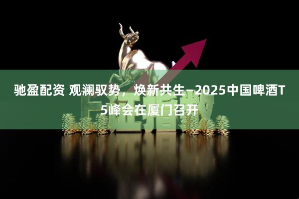 驰盈配资 观澜驭势，焕新共生—2025中国啤酒T5峰会在厦门召开