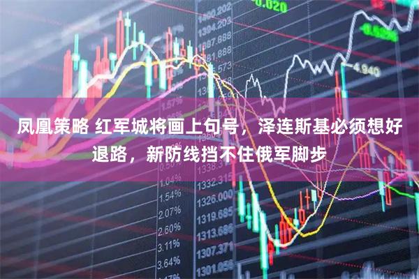 凤凰策略 红军城将画上句号，泽连斯基必须想好退路，新防线挡不住俄军脚步