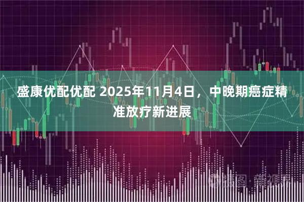 盛康优配优配 2025年11月4日，中晚期癌症精准放疗新进展