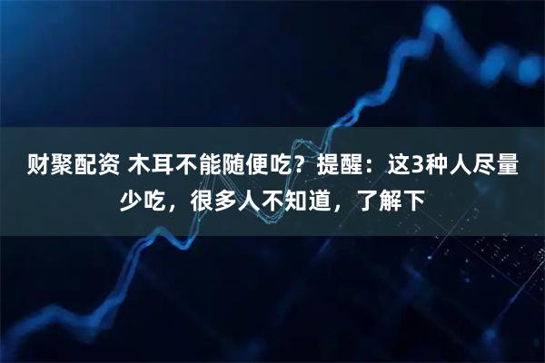 财聚配资 木耳不能随便吃？提醒：这3种人尽量少吃，很多人不知道，了解下