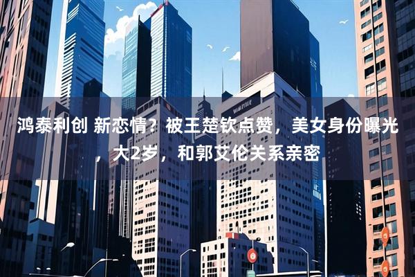 鸿泰利创 新恋情？被王楚钦点赞，美女身份曝光，大2岁，和郭艾伦关系亲密