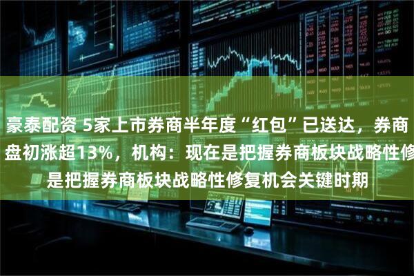 豪泰配资 5家上市券商半年度“红包”已送达，券商ETF（159842）盘初涨超13%，机构：现在是把握券商板块战略性修复机会关键时期