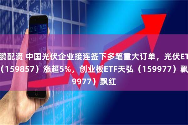 鹏配资 中国光伏企业接连签下多笔重大订单，光伏ETF（159857）涨超5%，创业板ETF天弘（159977）飘红