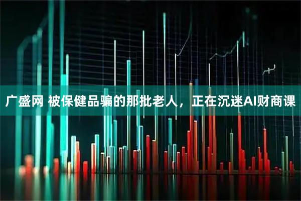 广盛网 被保健品骗的那批老人，正在沉迷AI财商课