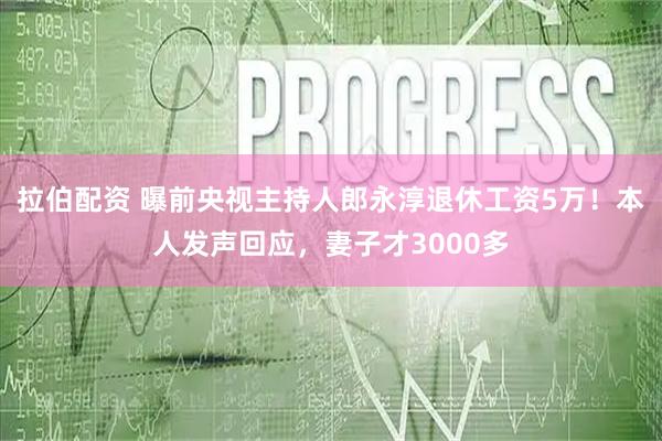 拉伯配资 曝前央视主持人郎永淳退休工资5万！本人发声回应，妻子才3000多