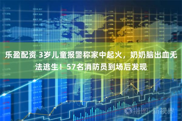 乐盈配资 3岁儿童报警称家中起火，奶奶脑出血无法逃生！57名消防员到场后发现