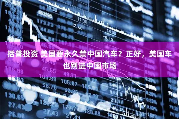 括普投资 美国要永久禁中国汽车?正好,美国车也别进中国市场