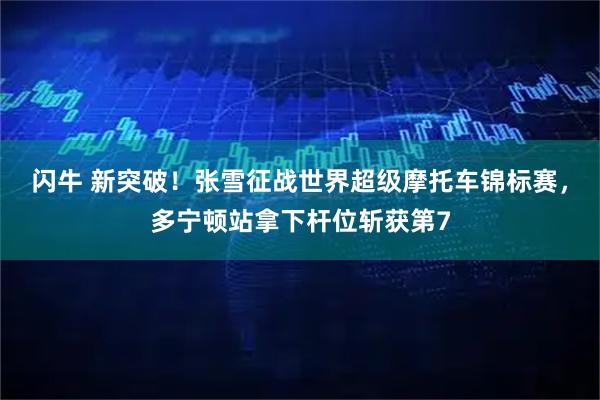 闪牛 新突破！张雪征战世界超级摩托车锦标赛，多宁顿站拿下杆位斩获第7