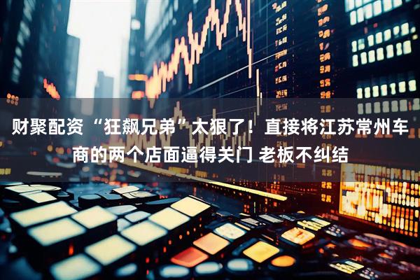 财聚配资 “狂飙兄弟”太狠了！直接将江苏常州车商的两个店面逼得关门 老板不纠结